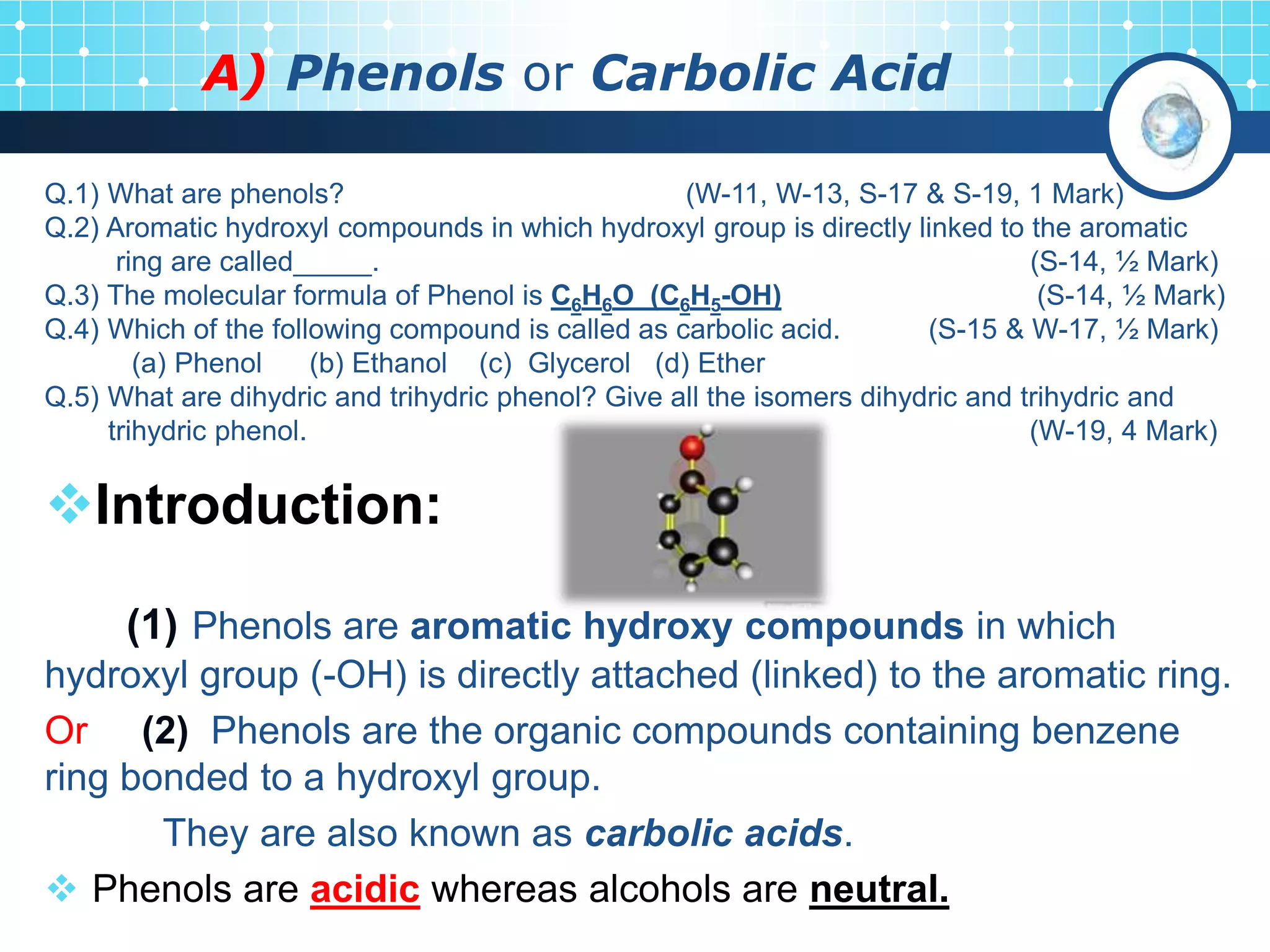 A) Phenols or Carbolic Acid
Introduction:
(1) Phenols are aromatic hydroxy compounds in which
hydroxyl group (-OH) is directly attached (linked) to the aromatic ring.
Or (2) Phenols are the organic compounds containing benzene
ring bonded to a hydroxyl group.
They are also known as carbolic acids.
 Phenols are acidic whereas alcohols are neutral.
Q.1) What are phenols? (W-11, W-13, S-17 & S-19, 1 Mark)
Q.2) Aromatic hydroxyl compounds in which hydroxyl group is directly linked to the aromatic
ring are called_____. (S-14, ½ Mark)
Q.3) The molecular formula of Phenol is C6H6O (C6H5-OH) (S-14, ½ Mark)
Q.4) Which of the following compound is called as carbolic acid. (S-15 & W-17, ½ Mark)
(a) Phenol (b) Ethanol (c) Glycerol (d) Ether
Q.5) What are dihydric and trihydric phenol? Give all the isomers dihydric and trihydric and
trihydric phenol. (W-19, 4 Mark)
 