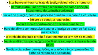 • Esta bem-aventurança trata da justiça divina, não da humana.
• Haroldo Dutra Dias destaca a reencarnação como principal
instrumento dessa justiça universal.
• Em vez de punição, como no processo humano, sua base é a educação.
• Em vez de penas, a reparação.
• Voltar à vida é oportunidade de refazer o malfeito.
• Haroldo afirma ser impossível separar a justiça do amor do Pai. São a
mesma face.
• A tarefa do discípulo cristão é estar no mundo sem ser do mundo.
• Seguir as diretrizes pedagógicas do Mestre é cumprir à risca as leis de
Deus.
• No dia a dia, sofrer perseguições, acusações e incompreensões faz
parte do roteiro do discipulado.
 