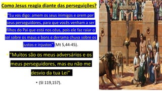 Como Jesus reagia diante das perseguições?
• “Eu vos digo: amem os seus inimigos e orem por
seus perseguidores, para que vocês venham a ser
filhos do Pai que está nos céus, pois ele faz raiar o
sol sobre os maus e bons e derrama chuva sobre os
justos e injustos” (Mt 5,44-45).
• “Muitos são os meus adversários e os
meus perseguidores, mas eu não me
desvio da tua Lei”
• (Sl 119,157).
 
