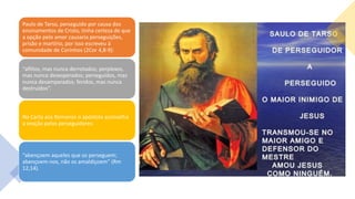 Paulo de Tarso, perseguido por causa dos
ensinamentos de Cristo, tinha certeza de que
a opção pelo amor causaria perseguições,
prisão e martírio, por isso escreveu à
comunidade de Coríntios (2Cor 4,8-9):
“aflitos, mas nunca derrotados; perplexos,
mas nunca desesperados; perseguidos, mas
nunca desamparados; feridos, mas nunca
destruídos”.
Na Carta aos Romanos o apóstolo aconselha
a oração pelos perseguidores:
“abençoem aqueles que os perseguem;
abençoem-nos, não os amaldiçoem” (Rm
12,14).
 