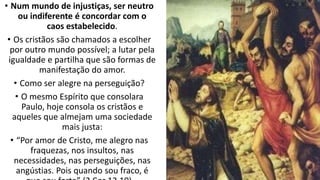 • Num mundo de injustiças, ser neutro
ou indiferente é concordar com o
caos estabelecido.
• Os cristãos são chamados a escolher
por outro mundo possível; a lutar pela
igualdade e partilha que são formas de
manifestação do amor.
• Como ser alegre na perseguição?
• O mesmo Espírito que consolara
Paulo, hoje consola os cristãos e
aqueles que almejam uma sociedade
mais justa:
• “Por amor de Cristo, me alegro nas
fraquezas, nos insultos, nas
necessidades, nas perseguições, nas
angústias. Pois quando sou fraco, é
 
