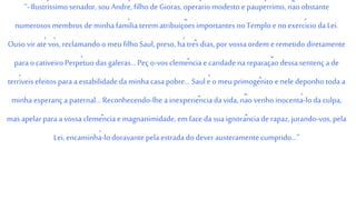 “- Ilustríssimo senador, sou André, filho de Gioras, operário modesto e paupérrimo, nãoobstante
numerosos membros de minha famíliaterem atribuições importantes no Templo e no exercício da Lei.
Ouso vir até vós, reclamando o meu filho Saul, preso, há três dias, por vossa ordem e remetido diretamente
para ocativeiro Perpétuo das galeras... Peç o-vos clemência e caridade na reparaçãodessa sentença de
terríveis efeitos para a estabilidade da minhacasapobre... Saul é o meu primogênito e nele deponho toda a
minha esperanç a paternal... Reconhecendo-lhe a inexperiência da vida, não venho inocentá-loda culpa,
mas apelar para a vossa clemência e magnanimidade, em face da sua ignorânciade rapaz, jurando-vos, pela
Lei, encaminhá-lodoravante pela estrada do dever austeramente cumprido...”
 