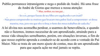 Publio permanece intransigente e nega o pedido de André. Há uma frase
de André de Gioras que merece a nossa atenção:
“- Mas, senhor, eu sou pai...
- Se o és, porque fizeste deteu filhoum vagabundo e um inútil?
- Não posso compreender os motivos que levaram meupobre Saul a comprometer- se dessa
maneira,mas, juro-vos que eleé obraç o-forte dos meustrabalhos de cada dia.”
A lei divina nos aconselha perdoar, a usarmos de benevolência, e quando
não o fazemos, iremos necessitar de um aprendizado, atraindo para a
nossa vida situações semelhantes, porém, em situações inversas, a fim de
que nosso espírito aprenda a conduzir-se de acordo com a vontade do Pai
Maior. Não se trata de um mero ajuste de contas, mas de um aprendizado
para que aquela ação no mal jamais se repita.
 