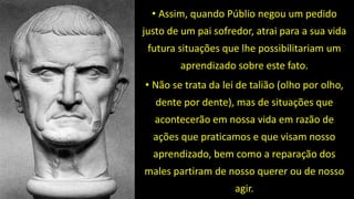 • Assim, quando Públio negou um pedido
justo de um pai sofredor, atrai para a sua vida
futura situações que lhe possibilitariam um
aprendizado sobre este fato.
• Não se trata da lei de talião (olho por olho,
dente por dente), mas de situações que
acontecerão em nossa vida em razão de
ações que praticamos e que visam nosso
aprendizado, bem como a reparação dos
males partiram de nosso querer ou de nosso
agir.
 