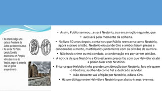 • Assim, Publio semeou...e será Nestório, sua encarnação seguinte, que
• avessará pelo momento da colheita.
• No livro 50 anos depois, conta-nos que Públio reencarna como Nestório,
agora escravo cristão. Nestório era pai de Ciro e ambos foram presos e
condenados a morte, martirizados juntamente com os cristãos de outrora.
• Não havia crime ou má conduta, a condenação era por serem cristãos.
• A noticia de que Nestório e Ciro estavam presos faz com que Helvídio vá até
a prisão falar com Nestório.
• Frisa-se que Helvidio tinha grande consideração por Nestório, fora ele quem
o libertara, acolhendo como fiel e dedicado servidor.
• Não obstante sua afeição por Nestório, odiava Ciro.
• Há um diálogo entre Helvídio e Nestório que abaixo transcrevemos:
 