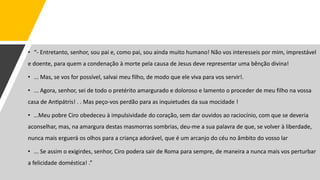 • “- Entretanto, senhor, sou pai e, como pai, sou ainda muito humano! Não vos interesseis por mim, imprestável
e doente, para quem a condenação à morte pela causa de Jesus deve representar uma bênção divina!
• ... Mas, se vos for possível, salvai meu filho, de modo que ele viva para vos servir!.
• ... Agora, senhor, sei de todo o pretérito amargurado e doloroso e lamento o proceder de meu filho na vossa
casa de Antipátris! . . Mas peço-vos perdão para as inquietudes da sua mocidade !
• …Meu pobre Ciro obedeceu à impulsividade do coração, sem dar ouvidos ao raciocínio, com que se deveria
aconselhar, mas, na amargura destas masmorras sombrias, deu-me a sua palavra de que, se volver à liberdade,
nunca mais erguerá os olhos para a criança adorável, que é um arcanjo do céu no âmbito do vosso lar
• ... Se assim o exigirdes, senhor, Ciro podera sair de Roma para sempre, de maneira a nunca mais vos perturbar
a felicidade doméstica! .”
 