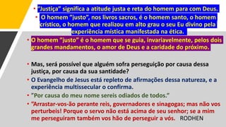 • ”Justiça” significa a atitude justa e reta do homem para com Deus.
• O homem ”justo”, nos livros sacros, é o homem santo, o homem
crístico, o homem que realizou em alto grau o seu Eu divino pela
experiência mística manifestada na ética.
• O homem ”justo” é o homem que se guia, invariavelmente, pelos dois
grandes mandamentos, o amor de Deus e a caridade do próximo.
• Mas, será possível que alguém sofra perseguição por causa dessa
justiça, por causa da sua santidade?
• O Evangelho de Jesus está repleto de afirmações dessa natureza, e a
experiência multissecular o confirma.
• ”Por causa do meu nome sereis odiados de todos.”
• ”Arrastar-vos-ão perante reis, governadores e sinagogas; mas não vos
perturbeis! Porque o servo não está acima de seu senhor; se a mim
me perseguiram também vos hão de perseguir a vós. RODHEN
 