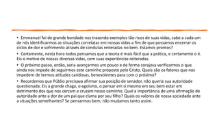 • Emmanuel foi de grande bondade nos trazendo exemplos tão ricos de suas vidas, cabe a cada um
de nós identificarmos as situações correlatas em nossas vidas a fim de que possamos encerrar os
ciclos de dor e sofrimento através de condutas reiteradas no bem. Estamos prontos?
• Certamente, nesta hora todos pensamos que a teoria é mais fácil que a prática, e certamente o é.
Eis o motivo de nossas diversas vidas, com suas experiências reiteradas.
• O próximo passo, então, seria avançarmos um pouco e de forma corajosa verificarmos o que
ainda nos impede de seguirmos este caminho proposto pelo Cristo. Quais são os fatores que nos
impedem de termos atitudes caridosas, benevolentes para com o próximo?
• Recordemos que Públio precisava afirmar sua posição de senador, não queria sua autoridade
questionada. Eis a grande chaga, o egoísmo, o pensar em si mesmo em seu bem estar em
detrimento dos que nos cercam e cruzam nosso caminho. Qual a importância de uma afirmação de
autoridade ante a dor de um pai que clama por seu filho? Quais os valores de nossa sociedade ante
a situações semelhantes? Se pensarmos bem, não mudamos tanto assim.
 
