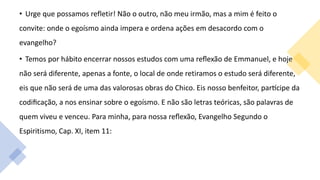 • Urge que possamos refletir! Não o outro, não meu irmão, mas a mim é feito o
convite: onde o egoísmo ainda impera e ordena ações em desacordo com o
evangelho?
• Temos por hábito encerrar nossos estudos com uma reflexão de Emmanuel, e hoje
não será diferente, apenas a fonte, o local de onde retiramos o estudo será diferente,
eis que não será de uma das valorosas obras do Chico. Eis nosso benfeitor, partícipe da
codificação, a nos ensinar sobre o egoísmo. E não são letras teóricas, são palavras de
quem viveu e venceu. Para minha, para nossa reflexão, Evangelho Segundo o
Espiritismo, Cap. XI, item 11:
 