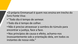 •O próprio Emmanuel é quem nos ensina em trecho do
livro Fonte Viva:
•“Todo dia é tempo de semear.
•Todo dia é tempo de colher.
•Não é preciso atravessar a sombra do túmulo para
encontrar a justiça, face a face.
•Nos princípios de causa e efeito, achamo-nos
incessantemente sob a orientação dela, em todos os
instantes de nossa vida.”
 
