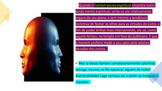 • Quando o homem pouco espiritual encontra outro
ainda menos espiritual, sente-se ele relativamente
seguro do seu plano, e tem mesmo a tendência
instintiva de fechar os olhos para as virtudes do outro, a
fim de poder brilhar mais intensamente, ele só, como
aquele fariseu, no templo em face do publicano. É que
o homem profano mede o seu valor pelo relativo
desvalor dos outros.
• Mas ai desse homem complacentemente satisfeito
consigo mesmo, se lhe aparecer alguém de maior
espiritualidade! Logo começa ele a sentir-se inseguro e
inquieto.
 
