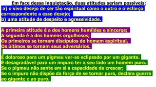 Em face dessa inquietação, duas atitudes seriam possíveis:
a) o vivo desejo de ser tão espiritual como o outro e o esforço
correspondente a esse desejo;
b) uma atitude de despeito e agressividade.
A primeira atitude é a dos homens humildes e sinceros;
A segunda é a dos homens orgulhosos;
Os primeiros se tornam discípulos do homem espiritual,
Os últimos se tornam seus adversários.
É doloroso para um pigmeu ver-se eclipsado por um gigante.
É desagradável para um impuro ter a seu lado um homem puro.
Se o pigmeu não sente em si a capacidade de crescer;
Se o impuro não dispõe da força de se tornar puro, declara guerra
ao gigante e ao puro.
 