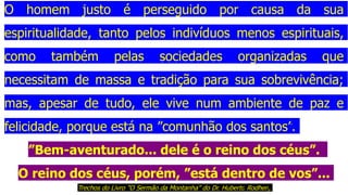 O homem justo é perseguido por causa da sua
espiritualidade, tanto pelos indivíduos menos espirituais,
como também pelas sociedades organizadas que
necessitam de massa e tradição para sua sobrevivência;
mas, apesar de tudo, ele vive num ambiente de paz e
felicidade, porque está na ”comunhão dos santos”.
”Bem-aventurado... dele é o reino dos céus”.
O reino dos céus, porém, ”está dentro de vos”...
Trechos do Livro "O Sermão da Montanha" do Dr. Huberto Rodhen,
 
