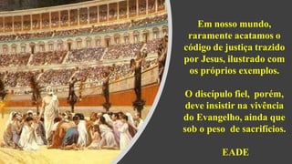 Em nosso mundo,
raramente acatamos o
código de justiça trazido
por Jesus, ilustrado com
os próprios exemplos.
O discípulo fiel, porém,
deve insistir na vivência
do Evangelho, ainda que
sob o peso de sacrifícios.
EADE
 
