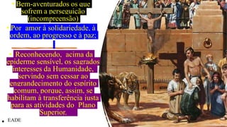 • Bem-aventurados os que
sofrem a perseguição
(incompreensão)
• Por amor à solidariedade, à
ordem, ao progresso e à paz;
• Reconhecendo, acima da
epiderme sensível, os sagrados
interesses da Humanidade,
servindo sem cessar ao
engrandecimento do espírito
comum, porque, assim, se
habilitam à transferência justa
para as atividades do Plano
Superior.
• EADE
 