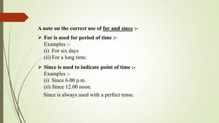 A note on the correct use of for and since :-
 For is used for period of time :-
Examples :-
(i) For six days
(ii) For a long time.
 Since is used to indicate point of time :-
Examples :-
(i) Since 6.00 p.m.
(ii) Since 12.00 noon.
Since is always used with a perfect tense.
 