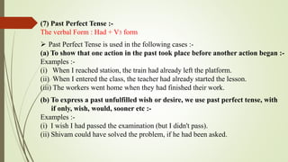 (7) Past Perfect Tense :-
The verbal Form : Had + V3 form
 Past Perfect Tense is used in the following cases :-
(a) To show that one action in the past took place before another action began :-
Examples :-
(i) When I reached station, the train had already left the platform.
(ii) When I entered the class, the teacher had already started the lesson.
(iii) The workers went home when they had finished their work.
(b) To express a past unfulfilled wish or desire, we use past perfect tense, with
if only, wish, would, sooner etc :-
Examples :-
(i) I wish I had passed the examination (but I didn't pass).
(ii) Shivam could have solved the problem, if he had been asked.
 