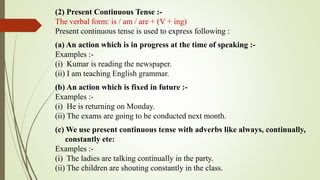 (2) Present Continuous Tense :-
The verbal form: is / am / are + (V + ing)
Present continuous tense is used to express following :
(a) An action which is in progress at the time of speaking :-
Examples :-
(i) Kumar is reading the newspaper.
(ii) I am teaching English grammar.
(b) An action which is fixed in future :-
Examples :-
(i) He is returning on Monday.
(ii) The exams are going to be conducted next month.
(c) We use present continuous tense with adverbs like always, continually,
constantly ete:
Examples :-
(i) The ladies are talking continually in the party.
(ii) The children are shouting constantly in the class.
 