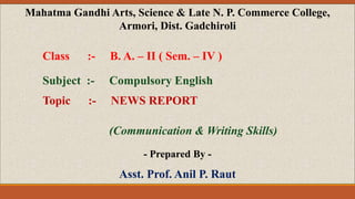 Mahatma Gandhi Arts, Science & Late N. P. Commerce College,
Armori, Dist. Gadchiroli
Class :- B. A. – II ( Sem. – IV )
Subject :- Compulsory English
Topic :- NEWS REPORT
(Communication & Writing Skills)
- Prepared By -
Asst. Prof. Anil P. Raut
 