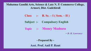 Mahatma Gandhi Arts, Science & Late N. P. Commerce College,
Armori, Dist. Gadchiroli
Class :- B. Sc. – I ( Sem. – II )
Subject :- Compulsory English
Topic :- Money Madness
- D. H. Lawrence
- Prepared By -
Asst. Prof. Anil P. Raut
 