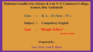 Mahatma Gandhi Arts, Science & Late N. P. Commerce College,
Armori, Dist. Gadchiroli
Class :- B. A. – II ( Sem. – IV )
Subject :- Compulsory English
Topic :- ‘Bangle Sellers’
- Sarojini Naidu
- Prepared By -
Asst. Prof. Anil P. Raut
 