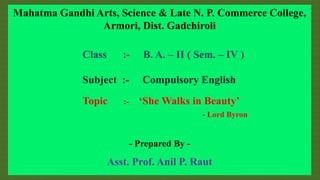 Mahatma Gandhi Arts, Science & Late N. P. Commerce College,
Armori, Dist. Gadchiroli
Class :- B. A. – II ( Sem. – IV )
Subject :- Compulsory English
Topic :- ‘She Walks in Beauty’
- Lord Byron
- Prepared By -
Asst. Prof. Anil P. Raut
 