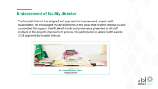 Endorsement of facility director
Mr. Essa Abdullah Jafari
Hospital Director
The hospital director has assigned and approved an improvement projects with
stakeholders. He encouraged the developments in the areas that need to improve as well
as provided full support. Certificate of thanks and praise were presented to all staff
involved in the projects improvement process. the participation in Ada’a health awards
2021 approved by hospital director.
 