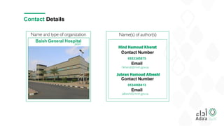 Name and type of organization
Contact Details
Baish General Hospital
Jazan
Name(s) of author(s)
Hind Hamoud Kherat
0553345875
Contact Number
Email
hkherat@moh.gov.sa
Jubran Hamoud Albeshi
0534068413
Contact Number
Email
jalbeshi@moh.gov.sa
 