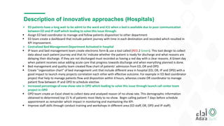 Description of innovative approaches (Hospitals)
 ED patients have a long wait to be admit to the ward and ICU when a bed is available due to poor communication
between ED and IP staff which leading to solve this issue through:
 Assign ED bed coordinator to manage and follow patients disposition to other department
 ED team create a dashboard that include patient journey with time in each destination and recorded which resulted in
KPI improvement.
 Centralized Bed Management Department Activated in hospital
 IP team and bed management team create electronic form & use a tool called (RED 2 Green). This tool design to collect
data about each patient journey and that its' indicate whether the patient is ready for discharge and what reasons are
delaying their discharge. If they are not discharged must recorded as having a red day with a clear reasons. A Green day
when patient receives value adding acute care that progress towards discharge and when everything planned is done.
 Bed management and quality team created flow chart of patients' admission from ED, OR and OPD.
 Create "organization chart" of bed management unit that include different area in hospital (ED, OR, IP and OPD) with a
good impact to launch many projects correlation each other with effective outcome. For example in ED Bed coordinator
project that help to manage patients flow and disposition within 4 hours, whereas create OR coordinator to manage
patient flow between IP and OPD to schedule elective.
 Increased percentage of now-show rate in OPD which leading to solve this issue through launch call center team
project in OPD
 OPD team create an Excel sheet to collect data and analyzed reason of no-show rate. This demographic information
obtained to determined top 15 % of patients most likely to no-show. Begin calling patient 7 days before schedule
appointment as remainder which impact in monitoring and maintaining the KPI.
 Improve staff skills through conduct training and workshops in different area (ED staff, OR, OPD and IP staff).
 