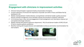 Engagement with clinicians in improvement activities
RED 2 GREEN Training program with the participation of all relevant clinicians
 Clinicians had participate in approval of policy and procedure of projects.
 Increase awareness of clinicians the importance of provide care within 4 hours and follow that by
dashboard in ED.
 Weekly meeting between medical director, nursing director and domain leader, quality assurance
director and bed management unit to facilitate improve the procedure of patients' admission.
 In IP, clinicians have a clear role and engagement in bed management unit, that help to improve LoS
and weekend discharge indicators.
 Weekly meeting with patients experience department, PIO, CA and domain leaders of OPD, ED and
IP that to measure patients satisfaction.
 Monthly meeting with hospital director and stakeholders to discuss and mentor recommendation for
each projects.
 