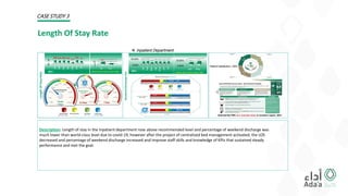 Description: Length of stay in the inpatient department rose above recommended level and percentage of weekend discharge was
much lower than world-class level due to covid-19, however after the project of centralized bed management activated; the LOS
decreased and percentage of weekend discharge increased and improve staff skills and knowledge of KPIs that sustained steady
performance and met the goal.
Length Of Stay Rate
Patient Satisfaction -2021
CASE STUDY 3
0
5
jan
feb
mar
apr
may
jun
jul
3.8 3.3 3.6 3.2
1.7
3.9 3
Length
Of
Stay
Rate
0.00%
50.00%
Jan
Feb
Mar
Apr
May
Jun
Jul
23.30% 27.20%
17.30%
24.50% 23.00% 21.60% 23.70%
Selected By PWC as a success story in southern region -2021
0.00%
20.00%
Apr May
8.50%
11.60%
Baseline Data For April and May of 2020
2021
6
8
10
apr may
8.2
7
2021
2021
Baseline Data For April and May of 2020
Weekend
Discharge
Rate
2021
 Inpatient Department
 