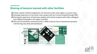 Sharing of lessons learned with other facilities
 Create a poster of bed management unit and share with south region as success story.
 Exchange experience of call center team project with Asir central hospital through PWC.
 Sharing the experience of kainexues website and monitor projects with other colleagues
from different hospitals in the region and RHD.
 PIO and CA visited the command center in RHD to discuss focus improvement projects
and learning new skills with dashboard.
 
