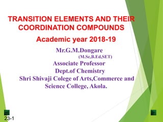 23-1
Mr.G.M.Dongare
(M.Sc,B.Ed,SET)
Associate Professor
Dept.of Chemistry
Shri Shivaji Colege of Arts,Commerce and
Science College, Akola.
TRANSITION ELEMENTS AND THEIR
COORDINATION COMPOUNDS
Academic year 2018-19
 
