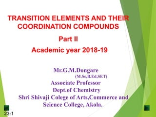 23-1
Mr.G.M.Dongare
(M.Sc,B.Ed,SET)
Associate Professor
Dept.of Chemistry
Shri Shivaji Colege of Arts,Commerce and
Science College, Akola.
TRANSITION ELEMENTS AND THEIR
COORDINATION COMPOUNDS
Part II
Academic year 2018-19
 