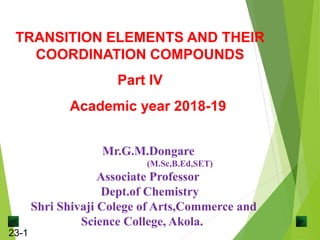 23-1
Mr.G.M.Dongare
(M.Sc,B.Ed,SET)
Associate Professor
Dept.of Chemistry
Shri Shivaji Colege of Arts,Commerce and
Science College, Akola.
TRANSITION ELEMENTS AND THEIR
COORDINATION COMPOUNDS
Part IV
Academic year 2018-19
 
