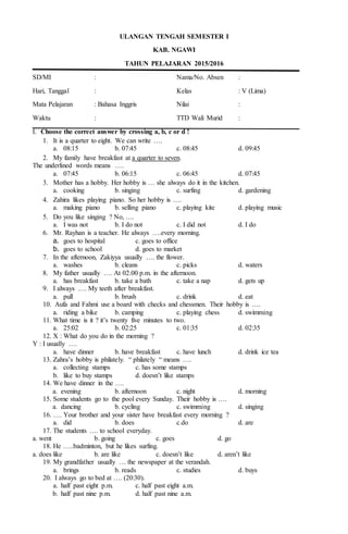 ULANGAN TENGAH SEMESTER I
KAB. NGAWI
TAHUN PELAJARAN 2015/2016
SD/MI : Nama/No. Absen :
Hari, Tanggal : Kelas : V (Lima)
Mata Pelajaran : Bahasa Inggris Nilai :
Waktu : TTD Wali Murid :
I. Choose the correct answer by crossing a, b, c or d !
1. It is a quarter to eight. We can write ….
a. 08:15 b. 07:45 c. 08:45 d. 09:45
2. My family have breakfast at a quarter to seven.
The underlined words means ….
a. 07:45 b. 06:15 c. 06:45 d. 07:45
3. Mother has a hobby. Her hobby is … she always do it in the kitchen.
a. cooking b. singing c. surfing d. gardening
4. Zahira likes playing piano. So her hobby is ….
a. making piano b. selling piano c. playing kite d. playing music
5. Do you like singing ? No, ….
a. I was not b. I do not c. I did not d. I do
6. Mr. Rayhan is a teacher. He always ….every morning.
a. goes to hospital c. goes to office
b. goes to school d. goes to market
7. In the afternoon, Zakiyya usually …. the flower.
a. washes b. cleans c. picks d. waters
8. My father usually …. At 02.00 p.m. in the afternoon.
a. has breakfast b. take a bath c. take a nap d. gets up
9. I always …. My teeth after breakfast.
a. pull b. brush c. drink d. eat
10. Aufa and Fahmi use a board with checks and chessmen. Their hobby is ….
a. riding a bike b. camping c. playing chess d. swimming
11. What time is it ? it’s twenty five minutes to two.
a. 25:02 b. 02:25 c. 01:35 d. 02:35
12. X : What do you do in the morning ?
Y : I usually ….
a. have dinner b. have breakfast c. have lunch d. drink ice tea
13. Zahra’s hobby is philately. “ philately “ means ….
a. collecting stamps c. has some stamps
b. like to buy stamps d. doesn’t like stamps
14. We have dinner in the ….
a. evening b. afternoon c. night d. morning
15. Some students go to the pool every Sunday. Their hobby is ….
a. dancing b. cycling c. swimming d. singing
16. …. Your brother and your sister have breakfast every morning ?
a. did b. does c.do d. are
17. The students …. to school everyday.
a. went b. going c. goes d. go
18. He …..badminton, but he likes surfing.
a. does like b. are like c. doesn’t like d. aren’t like
19. My grandfather usually … the newspaper at the verandah.
a. brings b. reads c. studies d. buys
20. I always go to bed at …. (20:30).
a. half past eight p.m. c. half past eight a.m.
b. half past nine p.m. d. half past nine a.m.
 