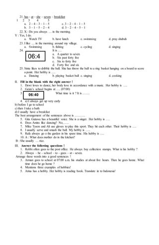 21. has - at – she – seven – breakfast
1 2 3 4 5
a. 2 – 4 – 3 – 1 – 5 c. 3 – 2 – 4 – 1 – 5
b. 3 – 1 – 5 – 2 – 4 d. 3 – 2 – 4 – 5 – 1
22. X : Do you always … in the morning.
Y : Yes, I do.
a. Watch TV b. have lunch c. swimming d. pray shubuh
23. I like … in the morning around my village.
a. Swimming b. fishing c. cycling d. singing
24. It is ….
a. A quarter to seven
b. Six past forty five
c. Six to forty five
d. Forty five and six
25. Sinta likes to dribble the ball. She has throw the ball to a ring basket hanging on a board to score
a point. Her hobby is ….
a. Dancing b. playing basket ball c. singing d. cooking
II. Fill in the blank with the right answer !
1. Dewi loves to dance, her body love in accordance with a music. Her hobby is ….
2. Geiza’s school begins at …. (07:00)
3. What time is it ? It is …….
4. a) I always get up very early
b) before I go to school
c) then I take a bath
d) I usually have a breakfast
The best arrangement of the sentences above is ……….
5. Gita Gutawa has a beautiful voice. She is a singer. Her hobby is ….
6. Does Amira like dancing? No, …..
7. Mike Tyson and Ali use gloves to play this sport. They hit each other. Their hobby is ….
8. I usually serve and smash the ball. My hobby is …..
9. Rafa always go o the garden in his spare time. His hobby is ….
10. A : What does mother do in the kitchen?
B : She usually … rice.
III. Answer the following questions !
1. Robbi often goes to the post office. He always buy collection stamps. What is his hobby ?
2. Always – he – school – to – goes – at – seven.
Arrange these words into a good sentences !
3. Arman goes to school at 07:00 a.m. his studies at about five hours. Then he goes home. What
time does he go home ?
4. Mentions three examples of hobbies!
5. Arina has a hobby. Her hobby is reading book. Translate in to Indonesia!
06:4
5
06:40
 