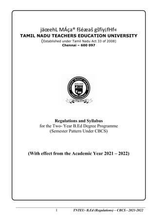 1 TNTEU- B.Ed (Regulations) – CBCS - 2021-2022
jäœehL MÁça® fšéæaš gšfiy¡fHf«
TAMILNADU TEACHERS EDUCATION UNIVERSITY
DEGREE OF BACHELOR OF EDUCATION (B.Ed)
(FOR THE TWO YEAR PROGRAMME IN COLLEGES OF EDUCATION
jäœehL MÁça® fšéæaš gšfiy¡fHf«
TAMIL NADU TEACHERS EDUCATION UNIVERSITY
(Established under Tamil Nadu Act 33 of 2008)
Chennai – 600 097
Regulations and Syllabus
for the Two- Year B.Ed Degree Programme
(Semester Pattern Under CBCS)
(With effect from the Academic Year 2021 – 2022)
 