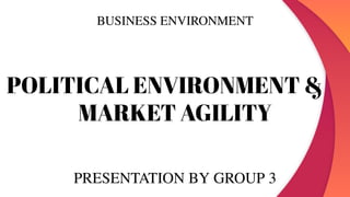 BUSINESS ENVIRONMENT
POLITICAL ENVIRONMENT &
MARKET AGILITY
PRESENTATION BY GROUP 3
 