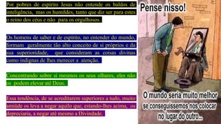 Por pobres de espírito Jesus não entende os baldos de
inteligência, mas os humildes, tanto que diz ser para estes
o reino dos céus e não para os orgulhosos.
Os homens de saber e de espírito, no entender do mundo,
formam geralmente tão alto conceito de si próprios e da
sua superioridade, que consideram as coisas divinas
como indignas de lhes merecer a atenção.
Concentrando sobre si mesmos os seus olhares, eles não
os podem elevar até Deus.
Essa tendência, de se acreditarem superiores a tudo, muito
amiúde os leva a negar aquilo que, estando-lhes acima, os
depreciaria, a negar até mesmo a Divindade.
 