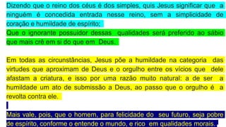 Dizendo que o reino dos céus é dos simples, quis Jesus significar que a
ninguém é concedida entrada nesse reino, sem a simplicidade de
coração e humildade de espírito;
Que o ignorante possuidor dessas qualidades será preferido ao sábio
que mais crê em si do que em Deus.
Em todas as circunstâncias, Jesus põe a humildade na categoria das
virtudes que aproximam de Deus e o orgulho entre os vícios que dele
afastam a criatura, e isso por uma razão muito natural: a de ser a
humildade um ato de submissão a Deus, ao passo que o orgulho é a
revolta contra ele.
Mais vale, pois, que o homem, para felicidade do seu futuro, seja pobre
de espírito, conforme o entende o mundo, e rico em qualidades morais.
 