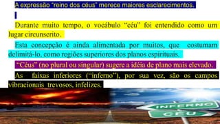 A expressão “reino dos céus” merece maiores esclarecimentos.
Durante muito tempo, o vocábulo “céu” foi entendido como um
lugar circunscrito.
Esta concepção é ainda alimentada por muitos, que costumam
delimitá-lo, como regiões superiores dos planos espirituais.
“Céus” (no plural ou singular) sugere a idéia de plano mais elevado.
As faixas inferiores (“inferno”), por sua vez, são os campos
vibracionais trevosos, infelizes.
 