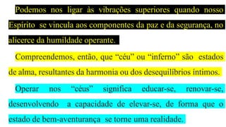 Podemos nos ligar às vibrações superiores quando nosso
Espírito se vincula aos componentes da paz e da segurança, no
alicerce da humildade operante.
Compreendemos, então, que “céu” ou “inferno” são estados
de alma, resultantes da harmonia ou dos desequilíbrios íntimos.
Operar nos “céus” significa educar-se, renovar-se,
desenvolvendo a capacidade de elevar-se, de forma que o
estado de bem-aventurança se torne uma realidade.
 