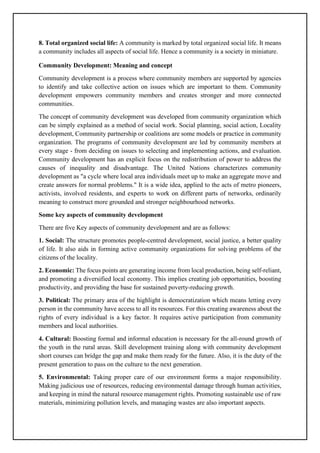 8. Total organized social life: A community is marked by total organized social life. It means
a community includes all aspects of social life. Hence a community is a society in miniature.
Community Development: Meaning and concept
Community development is a process where community members are supported by agencies
to identify and take collective action on issues which are important to them. Community
development empowers community members and creates stronger and more connected
communities.
The concept of community development was developed from community organization which
can be simply explained as a method of social work. Social planning, social action, Locality
development, Community partnership or coalitions are some models or practice in community
organization. The programs of community development are led by community members at
every stage - from deciding on issues to selecting and implementing actions, and evaluation.
Community development has an explicit focus on the redistribution of power to address the
causes of inequality and disadvantage. The United Nations characterizes community
development as "a cycle where local area individuals meet up to make an aggregate move and
create answers for normal problems." It is a wide idea, applied to the acts of metro pioneers,
activists, involved residents, and experts to work on different parts of networks, ordinarily
meaning to construct more grounded and stronger neighbourhood networks.
Some key aspects of community development
There are five Key aspects of community development and are as follows:
1. Social: The structure promotes people-centred development, social justice, a better quality
of life. It also aids in forming active community organizations for solving problems of the
citizens of the locality.
2. Economic: The focus points are generating income from local production, being self-reliant,
and promoting a diversified local economy. This implies creating job opportunities, boosting
productivity, and providing the base for sustained poverty-reducing growth.
3. Political: The primary area of the highlight is democratization which means letting every
person in the community have access to all its resources. For this creating awareness about the
rights of every individual is a key factor. It requires active participation from community
members and local authorities.
4. Cultural: Boosting formal and informal education is necessary for the all-round growth of
the youth in the rural areas. Skill development training along with community development
short courses can bridge the gap and make them ready for the future. Also, it is the duty of the
present generation to pass on the culture to the next generation.
5. Environmental: Taking proper care of our environment forms a major responsibility.
Making judicious use of resources, reducing environmental damage through human activities,
and keeping in mind the natural resource management rights. Promoting sustainable use of raw
materials, minimizing pollution levels, and managing wastes are also important aspects.
 