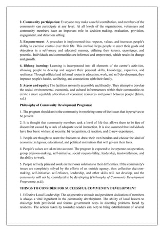 2. Community participation: Everyone may make a useful contribution, and members of the
community can participate at any level. At all levels of the organization, volunteers and
community members have an important role in decision-making, evaluation, provision,
engagement, and direction setting.
3. Empowerment: A procedure is implemented that respects, values, and increases people's
ability to exercise control over their life. This method helps people to meet their goals and
objectives in a self-aware and educated manner, utilizing their talents, experience, and
potential. Individuals and communities are informed and empowered, which results in change
and growth.
4. lifelong learning: Learning is incorporated into all elements of the centre’s activities,
allowing people to develop and support their personal skills, knowledge, capacities, and
resilience. Through official and informal routes in education, work, and self-development, they
improve people's health, wellbeing, and connections with their family.
5. Access and equity: The facilities are easily accessible and friendly. They attempt to develop
the social, environmental, economic, and cultural infrastructures within their communities to
create a more equitable allocation of economic resources and power between people (Islam,
n.d.)
Philosophy of Community Development Programs:
1. The program should assist the community in resolving some of the issues that it perceives to
be present.
2. It is thought that community members seek a level of life that allows them to be free of
discomfort caused by a lack of adequate social interaction. It is also assumed that individuals
have four basic wishes: a) security, b) recognition, c) reaction, and d) new experience.
3. People are thought to want the freedom to draw their own borders and choose the kind of
economic, religious, educational, and political institutions that will govern their lives.
4. People's values are taken into account. The program is expected to incorporate co-operation,
group decision-making, self-initiative, social responsibility, leadership, trustworthiness, and
the ability to work.
5. People actively plan and work on their own solutions to their difficulties. If the community's
issues are completely solved by the efforts of an outside agency, then collective decision-
making, self-initiative, self-reliance, leadership, and other skills will not develop, and the
community will not be considered to be developing (Philosophy of Community Development
Programme, n.d.).
THINGS TO CONSIDER FOR SUCCESSFUL COMMUNITY DEVELOPMENT
1. Effective Local Leadership: The co-operative attitude and persistent dedication of members
is always a vital ingredient in the community development. The ability of local leaders to
challenge both provincial and federal government helps in directing problems faced by
residents. The actions taken by township leaders can help to bring establishment of several
 