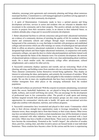 industries, encourage joint agreements and community planning and brings about numerous
municipal facilities. Commitment to a self-managed approach to problem-solving approach is
considered model of an ideal community development.
2. A spirit of Determination: Community needs to have a spirited passion and bring
development activities, services in action and residents who are reluctant to abandon their
investment in the community and in their property. This positive attitude can help citizen to
involve in projects from their recreation center, to an interest in their industrial future; as
residents attitudes play a large part in successful economic development.
3. Better educational facilities to cultivate conscience and good mind: educational institutions
are evidence of a community desirous of enriching the quality of life for residents. Building
charter and community schools and colleges through major investments in academic
background of the community in a way that helps to interlink with prestigious and established
colleges and universities which can offer trainings on variety of technological and specialized
fields to affirm an attractive educational credentials to discrete populations. These specially
designated high schools and finest higher educational institutions, in conjunction with nearby
community colleges, can open the door to a better educated population and better trained work
force that represent the future of the character town. For economic development, the network
of educational options evidences a community with a very clear understanding about workforce
needs. On a much smaller scale, the community college offers advancement, cultural
enlightenment, and a catalyst for other activity.
4. Successful community displays openness and warmth, and are welcoming: Much of the
cheering, advising, and building comes from outsiders who are welcomed into the community.
These character communities incline themselves toward being egalitarian. They display an
interest in welcoming the ideas, participation, and certainly the investment of outsiders. What
is not unusual is to see certain communities rally and gather to like-minded or similarly oriented
people. We see this in inner city neighbourhoods that have been revitalized by newcomers,
whether immigrants from other places or the emerging millennials from the resident
population.
5. Health and wellness are prioritized: With the conjoint investments and planning, recreational
sports like soccer, basketball, badminton, etc. are played to bring the commitment towards
health, wellness, and overall well-being into action. This can encourage for the development
of professional team in few communities either. The growth of youth sports and training
facilities targeted towards both professional and amateur groups can also create economic
opportunities for communities' side-by-side to health. All sports and recreational activities
might also combine with education, nutrition, and wellness programs.
6. Successful communities have inventoried and played to their assets: Communities which
play to their obvious strength have opportunities ready to leverage immediately. In some
character towns, these strengths derive from their history or their iconic themes. Other towns
may have an industrial history in which a certain manufacturer may still be dominant or remain
strongly connected with other industries. Some towns are closely associated with a local
university. Others may have a health or cultural theme. These icons are ordinary things which
have become the extraordinary. Promoted as the “world’s largest”, the collection of wooden
shoes, post box, rocking chair, and other inventive pieces are housed inside or near individual
businesses. These creations have become a draw for the curious and the town is experiencing
 