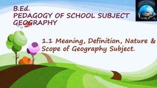 B.Ed.
PEDAGOGY OF SCHOOL SUBJECT
GEOGRAPHY
1.1 Meaning, Definition, Nature &
Scope of Geography Subject.
 