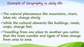 Example of Geography in daily life.
The natural phenomena like mountains, rivers,
lakes etc. change slowly
While the cultural elements like buildings, roads,
crops, change fast.
Travelling from one place to another you notice
that the trees number and types of trees change
from area to area.
10
 