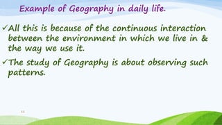 Example of Geography in daily life.
All this is because of the continuous interaction
between the environment in which we live in &
the way we use it.
The study of Geography is about observing such
patterns.
11
 