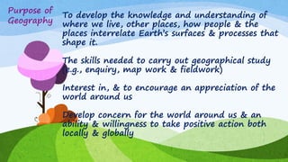 To develop the knowledge and understanding of
where we live, other places, how people & the
places interrelate Earth‟s surfaces & processes that
shape it.
The skills needed to carry out geographical study
(e.g., enquiry, map work & fieldwork)
Interest in, & to encourage an appreciation of the
world around us
Develop concern for the world around us & an
ability & willingness to take positive action both
locally & globally
Purpose of
Geography
 